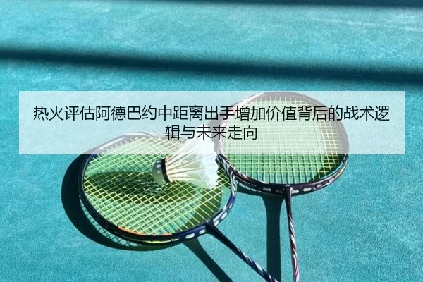 热火评估阿德巴约中距离出手增加价值背后的战术逻辑与未来走向 - kaiyun