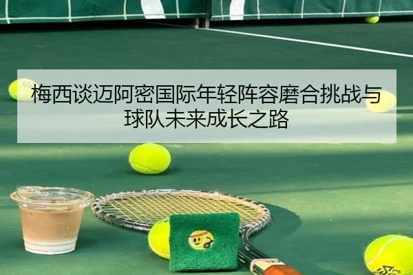 梅西谈迈阿密国际年轻阵容磨合挑战与球队未来成长之路（kaiyun）