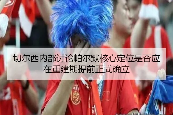 切尔西内部讨论帕尔默核心定位是否应在重建期提前正式确立