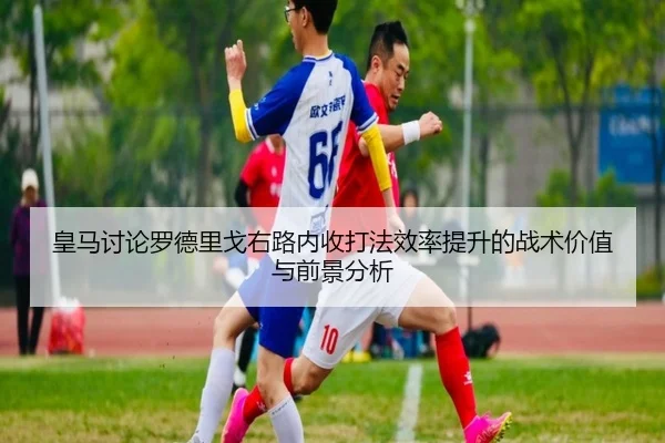 皇马讨论罗德里戈右路内收打法效率提升的战术价值与前景分析 | kaiyun