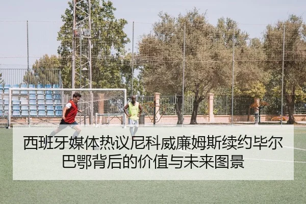 西班牙媒体热议尼科威廉姆斯续约毕尔巴鄂背后的价值与未来图景 - kaiyun