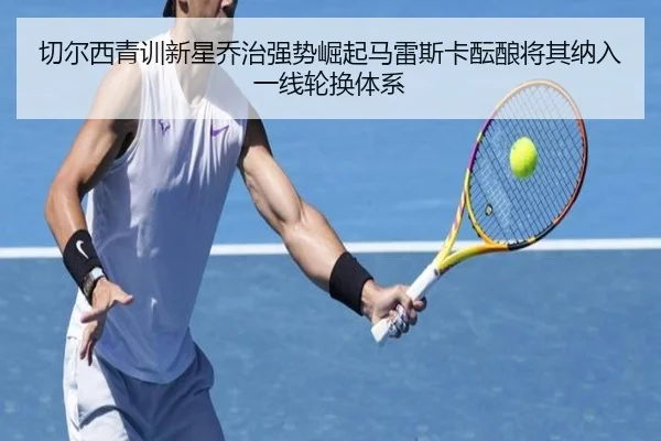 切尔西青训新星乔治强势崛起马雷斯卡酝酿将其纳入一线轮换体系（kaiyun）